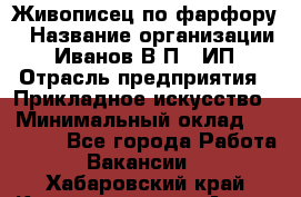 Живописец по фарфору › Название организации ­ Иванов В.П., ИП › Отрасль предприятия ­ Прикладное искусство › Минимальный оклад ­ 30 000 - Все города Работа » Вакансии   . Хабаровский край,Комсомольск-на-Амуре г.